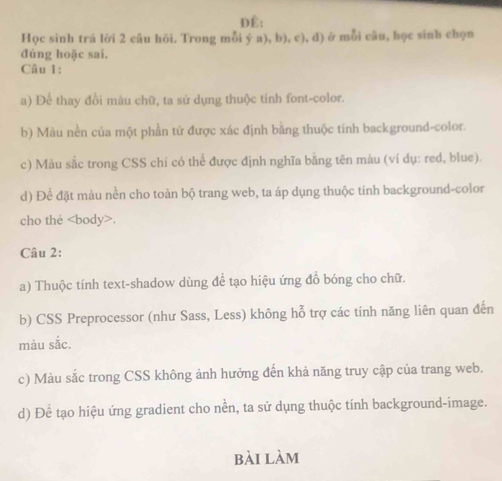 Đê: 
Học sinh trả lời 2 câu hồi. Trong r P_ ∠ 1  (a),b),c),d) ở mỗi câu, học sinh chọn 
` 
đúng hoặc sai. 
Câu 1: 
a) Để thay đồi màu chữ, ta sứ dụng thuộc tinh font-color. 
b) Màu nền của một phần tử được xác định bằng thuộc tính background-color. 
c) Màu sắc trong CSS chi có thể được định nghĩa bằng tên màu (ví dụ: red, blue). 
d) Để đặt màu nền cho toàn bộ trang web, ta áp dụng thuộc tính background-color 
cho the. 
Câu 2: 
a) Thuộc tính text-shadow dùng để tạo hiệu ứng đồ bóng cho chữ. 
b) CSS Preprocessor (như Sass, Less) không hỗ trợ các tính năng liên quan đến 
màu sắc. 
c) Màu sắc trong CSS không ảnh hưởng đến khả năng truy cập của trang web. 
d) Để tạo hiệu ứng gradient cho nền, ta sử dụng thuộc tính background-image. 
bài làm