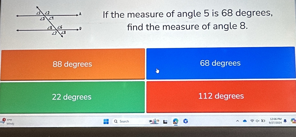 If the measure of angle 5 is 68 degrees,
find the measure of angle 8.
88 degrees 68 degrees
22 degrees 112 degrees
77'1
Windy Search 9/27/2024 12:06 PM