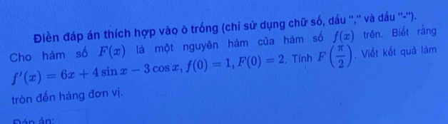 Điền đáp án thích hợp vào õ trống (chỉ sử dụng chữ số, dấu '','' và dấu ''-''). 
Cho hàm số F(x) là một nguyên hàm của hàm số f(x) trên. Biết rằng
f'(x)=6x+4sin x-3cos x, f(0)=1, F(0)=2. Tính F( π /2 ). Viết kết quả làm 
tròn đến hàng đơn vị. 
án án: