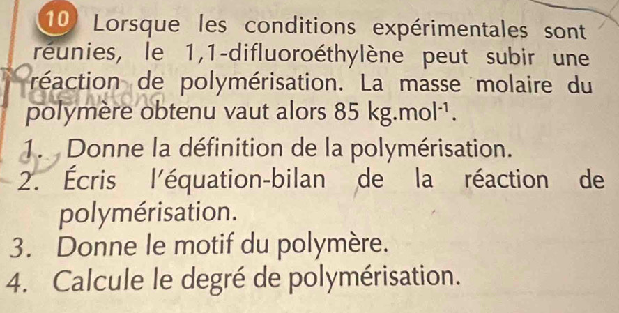 Lorsque les conditions expérimentales sont 
réunies, le 1,1-difluoroéthylène peut subir une 
réaction de polymérisation. La masse molaire du 
polymère obtenu vaut alors 85kg.mol^(-1). 
1. Donne la définition de la polymérisation. 
2. Écris l'équation-bilan de la réaction de 
polymérisation. 
3. Donne le motif du polymère. 
4. Calcule le degré de polymérisation.