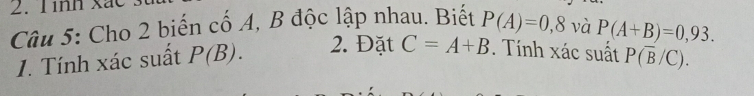 Tình xã 
Câu 5: Cho 2 biến cố A, B độc lập nhau. Biết P(A)=0,8 và
P(A+B)=0,93. 
2. Đặt C=A+B. Tính xác suất 
1. Tính xác suất P(B). P(overline B/C).