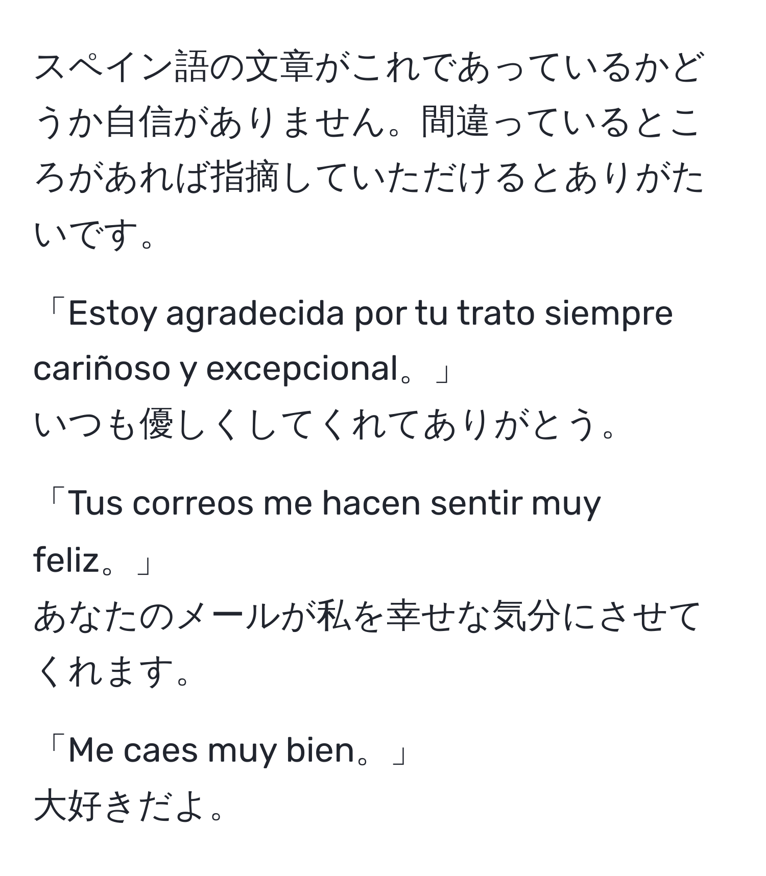 スペイン語の文章がこれであっているかどうか自信がありません。間違っているところがあれば指摘していただけるとありがたいです。

「Estoy agradecida por tu trato siempre cariñoso y excepcional。」
いつも優しくしてくれてありがとう。

「Tus correos me hacen sentir muy feliz。」
あなたのメールが私を幸せな気分にさせてくれます。

「Me caes muy bien。」
大好きだよ。