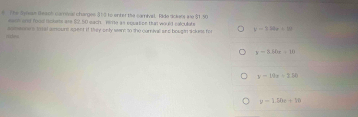 The Sylvan Beach carnival charges $10 to enter the carnival. Ride tickets are $1.50
each and food tickets are $2.50 each. Write an equation that would calculate
someone's total amount spent if they only went to the carnival and bought tickets for y=2.50x+10
ricks.
y=3.50x+10
y=10x+2.50
y=1.50x+10