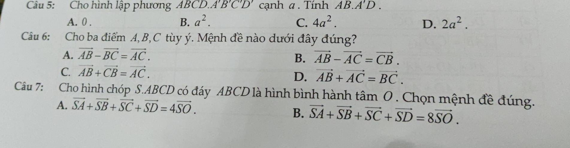 Cho hình lập phương ABCD. A'B'C'D' cạnh α. Tính AB.A'D.
A. 0. B. a^2. C. 4a^2. D. 2a^2. 
Câu 6: Cho ba điểm A, B, C tùy ý. Mệnh đề nào dưới đây đúng?
A. vector AB-vector BC=vector AC. vector AB-vector AC=vector CB. 
B.
C. vector AB+vector CB=vector AC.
D. vector AB+vector AC=vector BC. 
Câu 7: Cho hình chóp S. ABCD có đáy ABCD là hình bình hành tâm O . Chọn mệnh đề đúng.
A. vector SA+vector SB+vector SC+vector SD=4vector SO.
B. vector SA+vector SB+vector SC+vector SD=8vector SO.