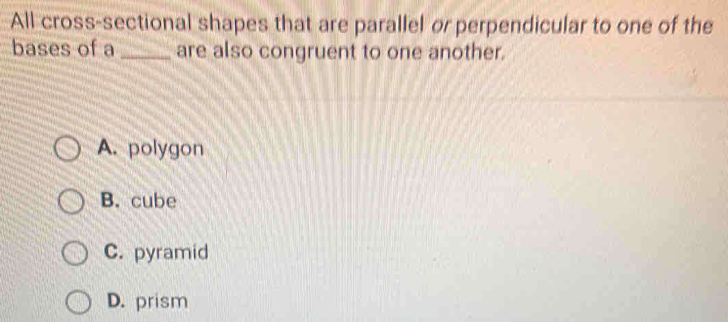 All cross-sectional shapes that are parallel or perpendicular to one of the
bases of a _are also congruent to one another.
A. polygon
B. cube
C. pyramid
D. prism