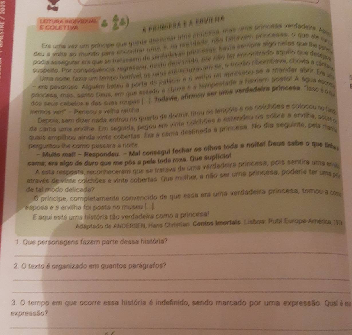 COLETIVA 
Era uma vez ut 


yan 
podía assegurar era 

S are 
a 
Uma noise, fazia 
h a a m p o 
a 

adeira princesa . ' 
prncesa, más, santo De 
do s seus cabeios é d a s a 
emos ver" - Pensou a velha raint 
unc 
a r e a er vlina br 
Depois, sem dizer nada, entrou n o q u 
da cama u m a ervlha. Em segui da e o e 
Ny día sequinte, péla mam 
quais empilhou ainda vinte cobertas. Era à cama 
perguntou the como passara a noite. 
s olho s to da a noitel D e us sa o que tinh 
- Multo mal! - Respondeu. - Mal co m é g u 

cama; ers algo de duro que me pós a pele toda roxa. U eira princesa, pors sentira umá evilla 
A esta resposta, reconheceram que se tratava de uma verd 
através de vinte colchões e vinte cobertas. Que mulher, a não ser y uma princesa, poderia ter uma s 
de tal modo delicada? 
príncipe, completamente convencido de que essa era uma verdadeira príncesa, tomou-a com 
esposa e a ervilha foi posta no museu (. .) 
E aqui está uma história tão verdadeira como a princesal 
Adaptado de ANDERSEN, Hans Christian. Contos Imortais. Lisboa: Publ Europa-América, 1976 
1. Que personagens fazem parte dessa história? 
_ 
2. O texto é organizado em quantos parágrafos? 
_ 
_ 
_ 
3. O tempo em que ocorre essa história é indefinido, sendo marcado por uma expressão. Qual é em 
expressão? 
_