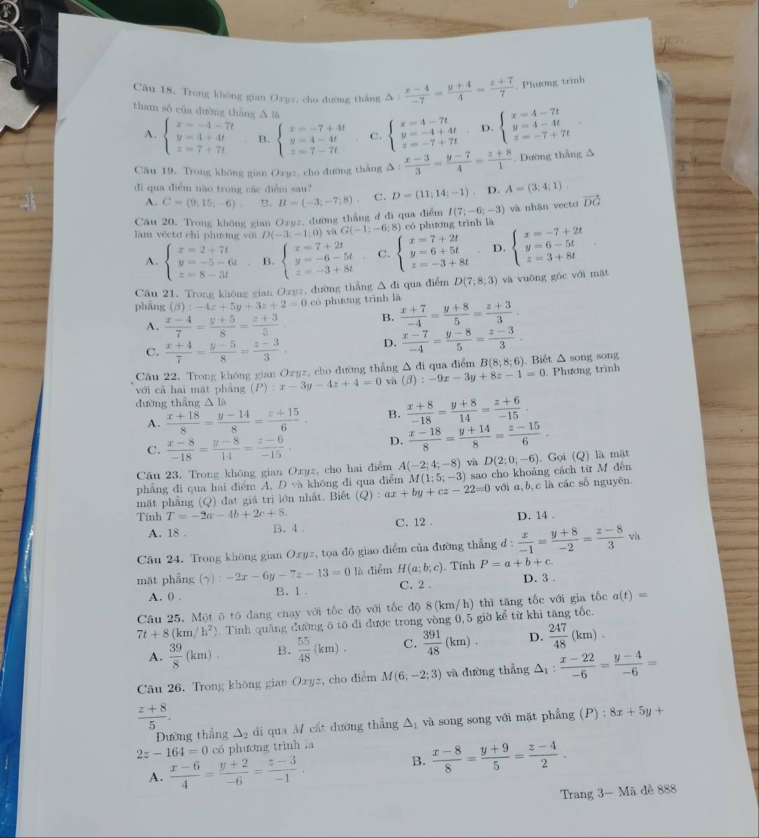 Trong không gian Oxyz, cho đường thẳng △ : (x-4)/-7 = (y+4)/4 = (z+7)/7 . Phương trình
tham số của dường thắng △ là D. beginarrayl x=4-7t y=4-4t z=-7+7tendarray.
A. beginarrayl x=-4-7t y=4+4t z=7+7tendarray. B. beginarrayl x=-7+4t y=4-4t z=7-7tendarray. C. beginarrayl x=4-7t y=-4+4t z=-7+7tendarray.
Câu 19. Trong không gian Oxyz, cho đường thắng Δ △ : (x-3)/3 = (y-7)/4 = (z+8)/1 . Dường thẳng △
di qua điểm nào trong các điểm sau?
A. C=(9;15;-6) B. B=(-3;-7;8) C. D=(11;14;-1). D. A=(3;4;1).
Câu 20. Trong không gian Oryz, đường thẳng đ đi qua điểm I(7;-6;-3) và nhận vectơ vector DG
làm véctơ chỉ phương với D(-3;-1;0) và G(-1;-6;8) có phương trình là
A. beginarrayl x=2+7t y=-5-6t z=8-3tendarray. B. beginarrayl x=7+2t y=-6-5t z=-3+8tendarray. C. beginarrayl x=7+2t y=6+5t z=-3+8tendarray. D. beginarrayl x=-7+2t y=6-5t z=3+8tendarray.
Câu 21. Trong không gian Oxyz, đường thẳng △ di qua điểm D(7;8;3) và vuōng góc với mặt
phẳng (beta ):-4x+5y+3z+2=0 có phương trình là
A.  (x-4)/7 = (y+5)/8 = (z+3)/3 .
B.  (x+7)/-4 = (y+8)/5 = (z+3)/3 .
C.  (x+4)/7 = (y-5)/8 = (z-3)/3 .
D.  (x-7)/-4 = (y-8)/5 = (z-3)/3 .
Câu 22. Trong không gian Oryz, cho đường thẳng Δ di qua diểm B(8;8;6). Biết △ song song
với cả hai mặt phẳng (P):x-3y-4z+4=0 và (beta ):-9x-3y+8z-1=0 : Phương trình
dường thắng △ la
A.  (x+18)/8 = (y-14)/8 = (z+15)/6 .
B.  (x+8)/-18 = (y+8)/14 = (z+6)/-15 .
C.  (x-8)/-18 = (y-8)/14 = (z-6)/-15 .
D.  (x-18)/8 = (y+14)/8 = (z-15)/6 .
Câu 23. Trong không gian Oxyz, cho hai điểm A(-2;4;-8) và D(2;0;-6). Gọi (Q) là mặt
phẳng đi qua hai điểm A, D và không đi qua điểm M(1;5;-3) sao cho khoảng cách từ M đến
mặt phẳng (Q) đạt giá trị lớn nhất. Biết (Q):ax+by+cz-22=0 với a,b,c là các số nguyên.
Tính T=-2a-4b+2c+8. D. 14 .
A. 18 . B. 4 . C. 12 .
Câu 24. Trong không gian Oxyz, tọa độ giao điểm của đường thẳng đ :  x/-1 = (y+8)/-2 = (z-8)/3 va
mặt phẳng (gamma ):-2x-6y-7z-13=0 là điểm H(a;b;c). Tính P=a+b+c.
C. 2 .
A. 0 . B.1 . D. 3 .
Câu 25. Một ô tô đang chạy với tốc độ với tốc độ 8(km/h) thì tăng tốc với gia tốc a(t)=
7t+8(km/h^2) 0. Tính quãng đường ô tô đi được trong vòng 0,5 giờ kể từ khi tăng tốc.
A.  39/8 (km). B.  55/48 (km). C.  391/48 (km). D.  247/48 (km).
Câu 26. Trong không gian Oxyz, cho điểm M(6;-2;3) và đường thẳng △ _1: (x-22)/-6 = (y-4)/-6 =
 (z+8)/5 .
Đường thắng △ _2 di qua M cắt dường thẳng △ _1 và song song với mặt phẳng (P) : 8x+5y+
2z-164=0 có phương trình la
A.  (x-6)/4 = (y+2)/-6 = (z-3)/-1 .
B.  (x-8)/8 = (y+9)/5 = (z-4)/2 .
Trang 3- Mã đề 888