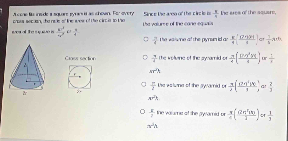 A cone fits inside a square pyramid as shown. For every Since the area of the circle is  π /4  the area of the square,
cross section, the ratio of the area of the circle to the
the volurne of the cone equals
area of the square is  π r^2/4r^2  or  π /4 .
 π /4  the volume of the pyramid or  π /4 ( (2r)(h)/3 ) or  1/6 π rh. 
Cross section  π /4  the volume of the pyramid or  π /4 (frac (2r)^2(h)3) or  1/3 
π r^2h.
r
 π /2 
the volume of the pyramid or  π /2 (frac (2r)^2(h)3) or  2/3 
2r
π r^2h.
 π /2  the volume of the pyramid or  π /4 (frac (2r)^2(h)3) or  1/3 
π r^2h.