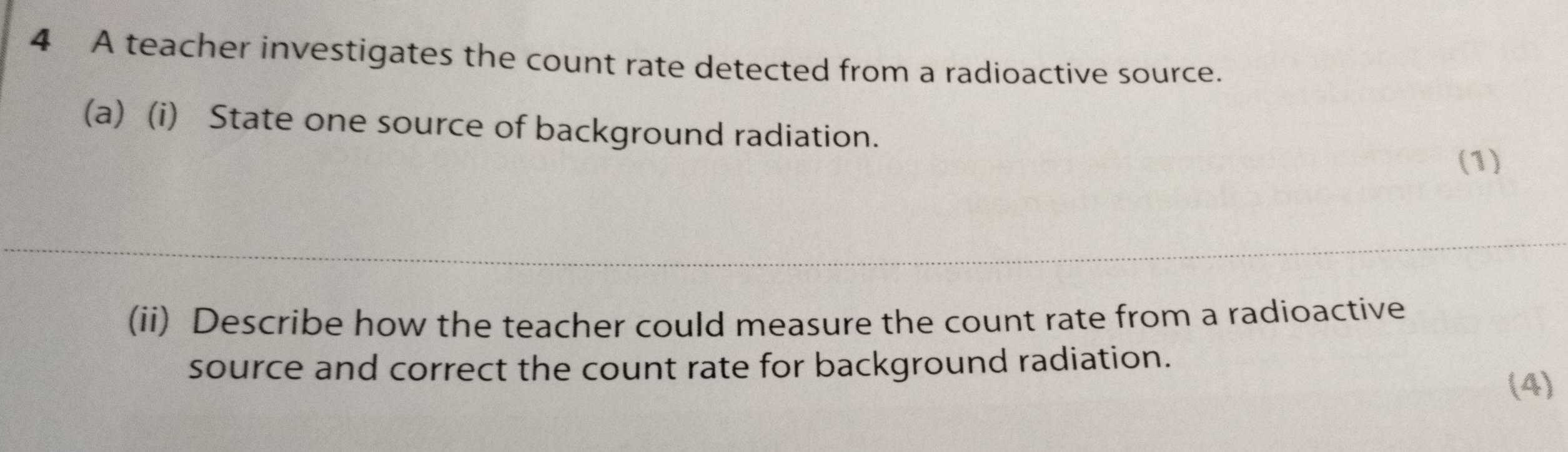 A teacher investigates the count rate detected from a radioactive source. 
(a) (i) State one source of background radiation. 
(1) 
(ii) Describe how the teacher could measure the count rate from a radioactive 
source and correct the count rate for background radiation. 
(4)