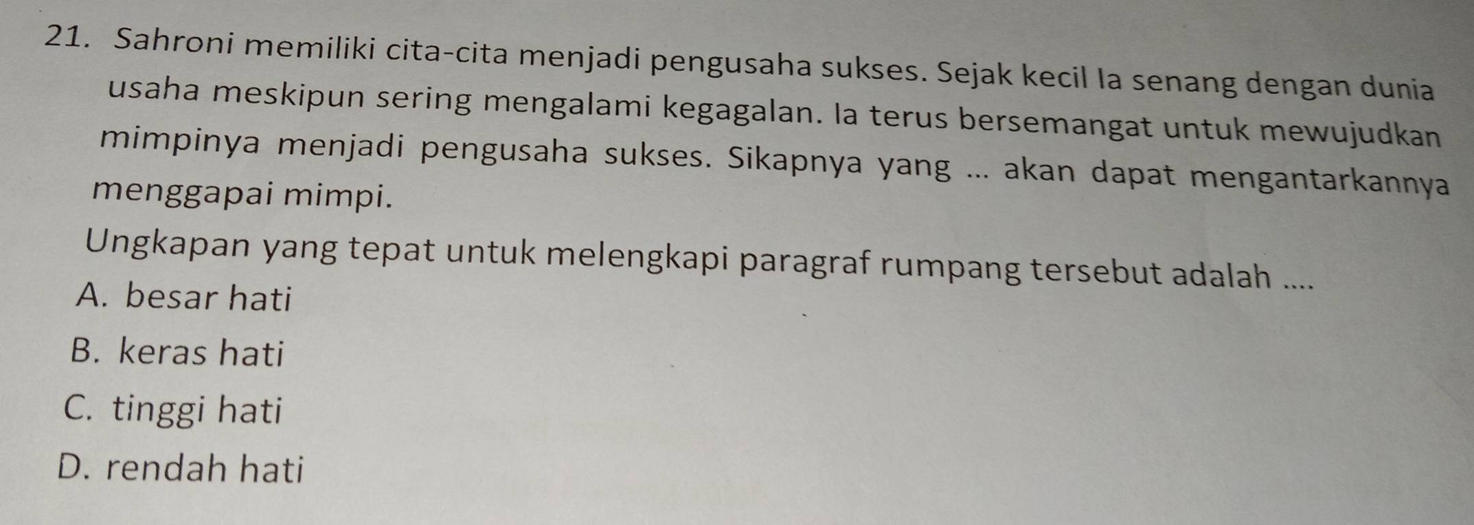 Sahroni memiliki cita-cita menjadi pengusaha sukses. Sejak kecil Ia senang dengan dunia
usaha meskipun sering mengalami kegagalan. Ia terus bersemangat untuk mewujudkan
mimpinya menjadi pengusaha sukses. Sikapnya yang ... akan dapat mengantarkannya
menggapai mimpi.
Ungkapan yang tepat untuk melengkapi paragraf rumpang tersebut adalah ....
A. besar hati
B. keras hati
C. tinggi hati
D. rendah hati