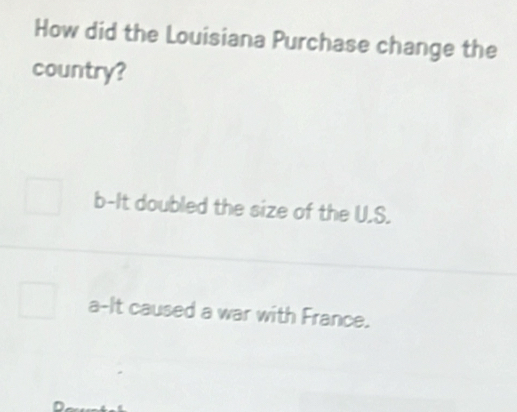 How did the Louisiana Purchase change the
country?
b-It doubled the size of the U.S.
a-It caused a war with France.