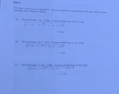 05°
Grande. Horry Styles or neither. 's time to test out your algarithm. Use your algorithm to determine if this face will be Ariana 
a) End of nose: [-2.1,4.22] : Corner of left eye [-2.76,1.64)
b) End of nose:  0.7,1.27 : Corner of lett eye (1.22,2.55)
sqrt((1.22-0.1)^2)+(2.55-1.21)^2
1.38
c) End of nose: (1 (1,54,-1,28);Comeror (2.18,0.34)
sqrt((2.18-1.54)^2)+(0.34--1.285)^2
=1.74