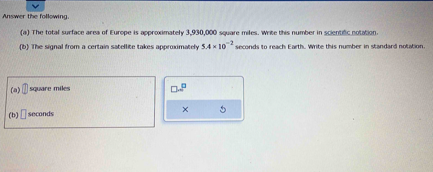 Answer the following. 
(a) The total surface area of Europe is approximately 3,930,000 square miles. Write this number in scientific notation. 
(b) The signal from a certain satellite takes approximately 5.4* 10^(-2) seconds to reach Earth. Write this number in standard notation. 
(a) □ square miles
□ * 10^(□)
(b) □ seconds ×