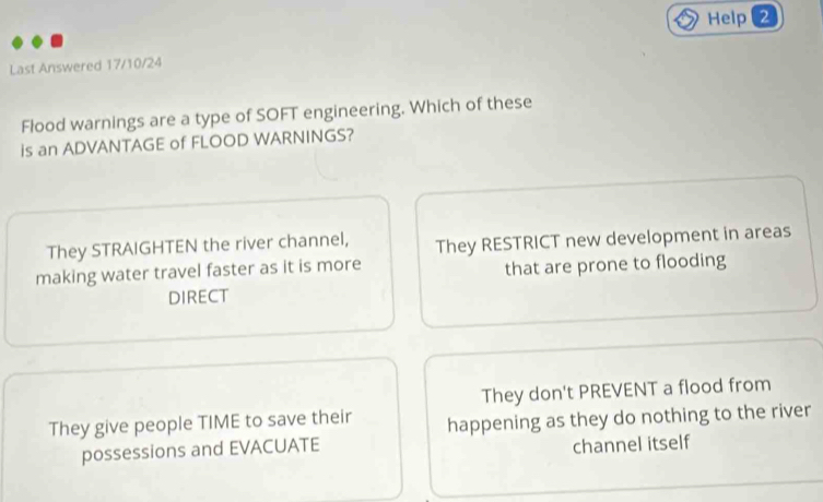 Help 2
Last Answered 17/10/24
Flood warnings are a type of SOFT engineering. Which of these
is an ADVANTAGE of FLOOD WARNINGS?
They STRAIGHTEN the river channel, They RESTRICT new development in areas
making water travel faster as it is more that are prone to flooding
DIRECT
They don't PREVENT a flood from
They give people TIME to save their happening as they do nothing to the river
possessions and EVACUATE
channel itself