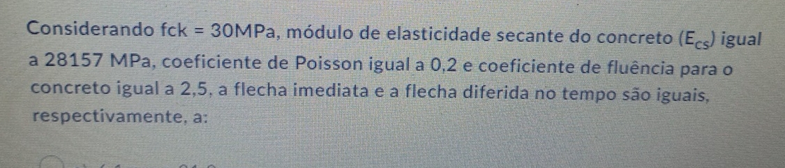 Considerando fck=30MPa , módulo de elasticidade secante do concreto (E_cs) igual 
a 28157 MPa, coeficiente de Poisson igual a 0, 2 e coeficiente de fluência para o 
concreto igual a 2,5, a flecha imediata e a flecha diferida no tempo são iguais, 
respectivamente, a: