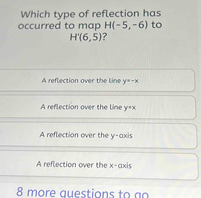 Which type of reflection has
occurred to map H(-5,-6) to
H'(6,5) ?
A reflection over the line y=-x
A reflection over the line y=x
A reflection over the y-axis
A reflection over the x-axis
8 more auestions to ao