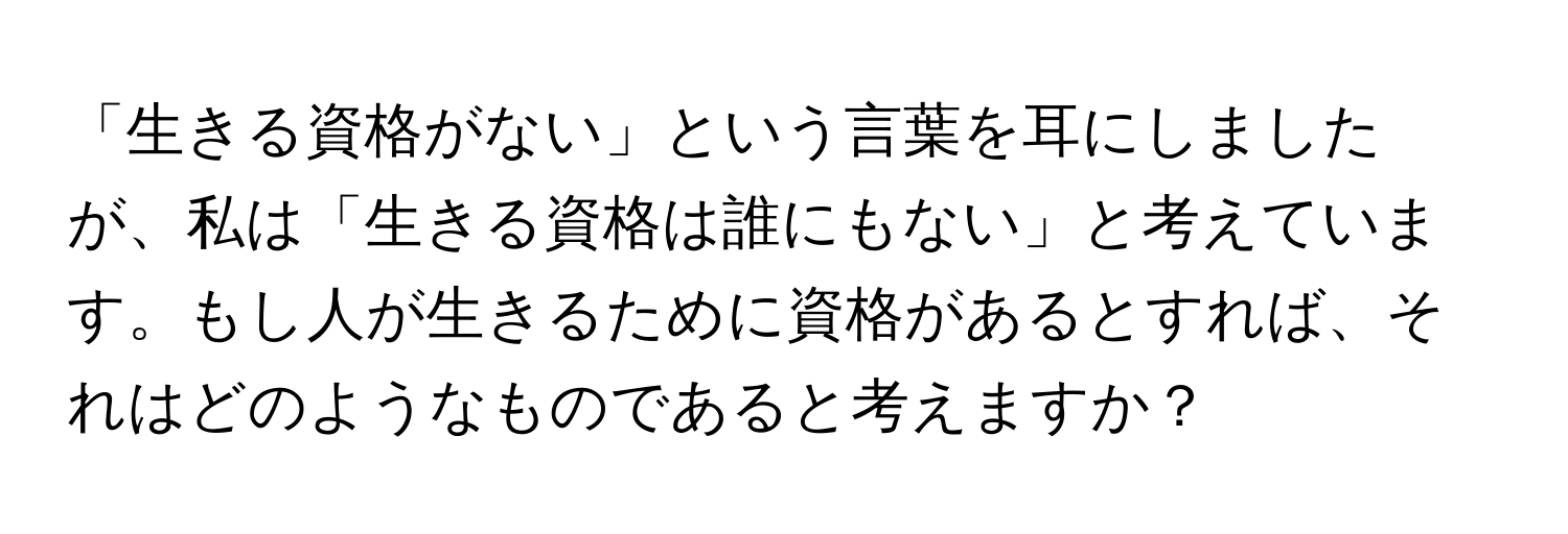 「生きる資格がない」という言葉を耳にしましたが、私は「生きる資格は誰にもない」と考えています。もし人が生きるために資格があるとすれば、それはどのようなものであると考えますか？