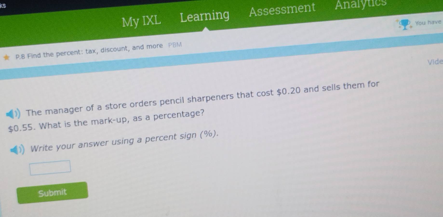 ks 
My IXL Learning Assessment Analytics 
You have
P.8 Find the percent: tax, discount, and more PBM 
Vide 
The manager of a store orders pencil sharpeners that cost $0.20 and sells them for
$0.55. What is the mark-up, as a percentage? 
Write your answer using a percent sign (%). 
Submit