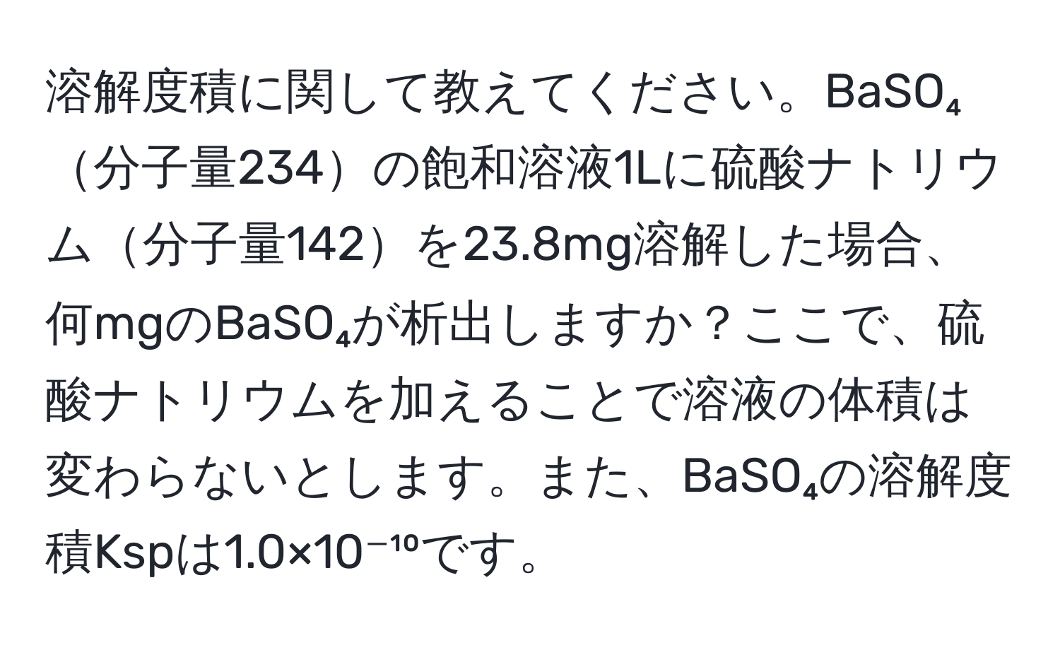 溶解度積に関して教えてください。BaSO₄分子量234の飽和溶液1Lに硫酸ナトリウム分子量142を23.8mg溶解した場合、何mgのBaSO₄が析出しますか？ここで、硫酸ナトリウムを加えることで溶液の体積は変わらないとします。また、BaSO₄の溶解度積Kspは1.0×10⁻¹⁰です。