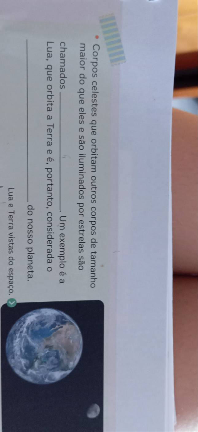 Corpos celestes que orbitam outros corpos de tamanho 
maior do que eles e são iluminados por estrelas são 
chamados _. Um exemplo é a 
Lua, que orbita a Terra e é, portanto, considerada o 
_do nosso planeta. 
Lua e Terra vistas do espaço.