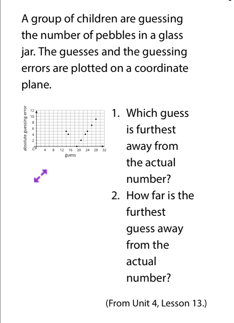 A group of children are guessing 
the number of pebbles in a glass 
jar. The guesses and the guessing 
errors are plotted on a coordinate 
plane.
12
10
1. Which guess 
:
4
is furthest 
o 4 8 12 16 20 24 28 32 away from 
guess 
the actual 
number? 
2. How far is the 
furthest 
guess away 
from the 
actual 
number? 
(From Unit 4, Lesson 13.)