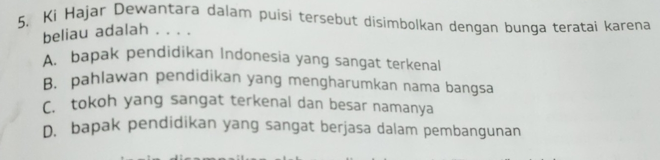 Ki Hajar Dewantara dalam puisi tersebut disimbolkan dengan bunga teratai karena
beliau adalah . . . .
A. bapak pendidikan Indonesia yang sangat terkenal
B. pahlawan pendidikan yang mengharumkan nama bangsa
C. tokoh yang sangat terkenal dan besar namanya
D. bapak pendidikan yang sangat berjasa dalam pembangunan