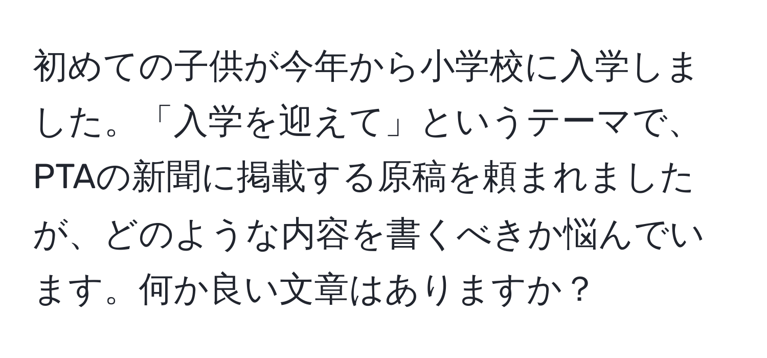 初めての子供が今年から小学校に入学しました。「入学を迎えて」というテーマで、PTAの新聞に掲載する原稿を頼まれましたが、どのような内容を書くべきか悩んでいます。何か良い文章はありますか？