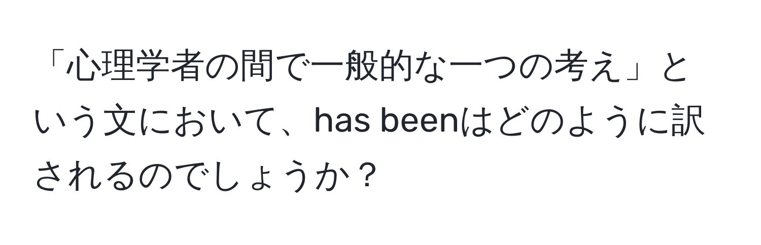 「心理学者の間で一般的な一つの考え」という文において、has beenはどのように訳されるのでしょうか？