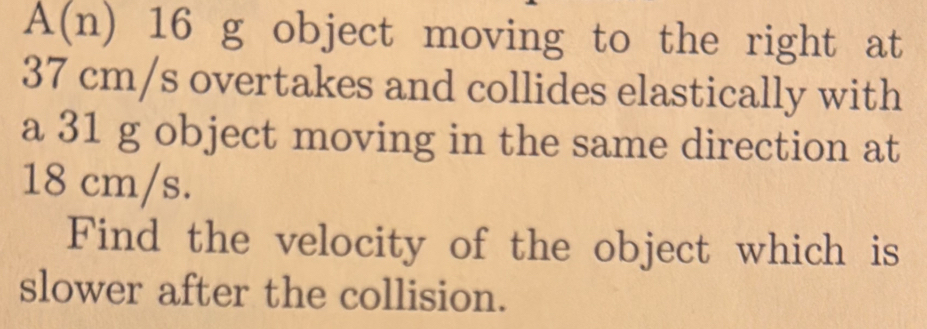 A(n) 16 g object moving to the right at
37 cm/s overtakes and collides elastically with 
a 31 g object moving in the same direction at
18 cm/s. 
Find the velocity of the object which is 
slower after the collision.