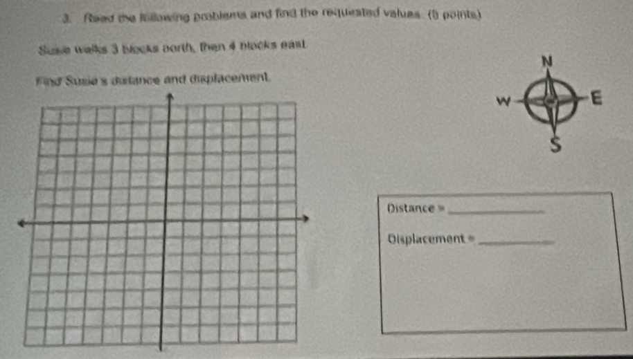 Read te inllowing problems and find the requested values. (5 points) 
Suse walks 3 blocks aorth, then 4 nlocks eas 
ind Susie's ditance and displacement. 
Distance =_ 
Oisplacement =_