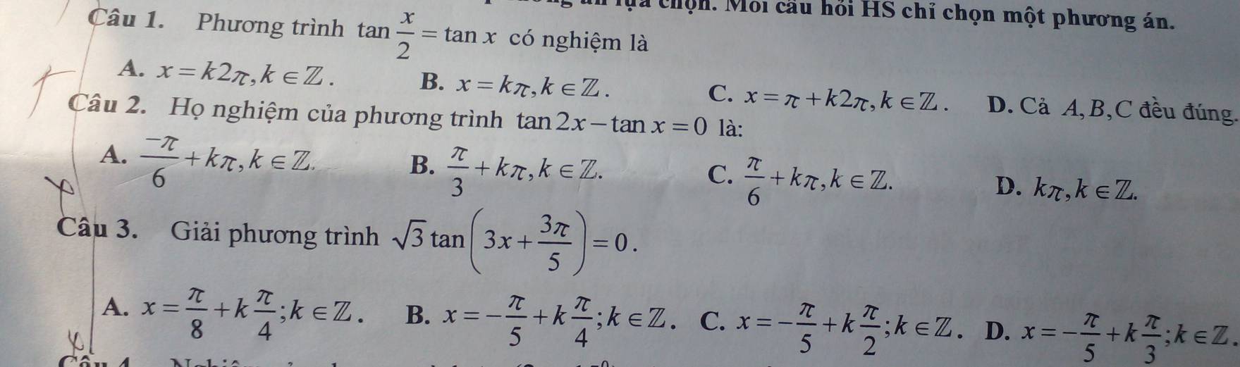 ựa chộn. Mỗi cầu hỏi HS chỉ chọn một phương án.
Câu 1. Phương trình tan  x/2 =tan x có nghiệm là
B. x=kπ , k∈ Z.
C. x=π +k2π , k∈ Z.
A. x=k2π , k∈ Z. D. Cả A, B,C đều đúng.
Câu 2. Họ nghiệm của phương trình tan 2x-tan x=0 là:
A.  (-π )/6 +kπ , k∈ Z.
B.  π /3 +kπ , k∈ Z.
C.  π /6 +kπ , k∈ Z.
D. kπ , k∈ Z. 
Câu 3. Giải phương trình sqrt(3)tan (3x+ 3π /5 )=0.
A. x= π /8 +k π /4 ; k∈ Z. B. x=- π /5 +k π /4 ; k∈ Z. C. x=- π /5 +k π /2 ; k∈ Z. D. x=- π /5 +k π /3 ; k∈ Z.