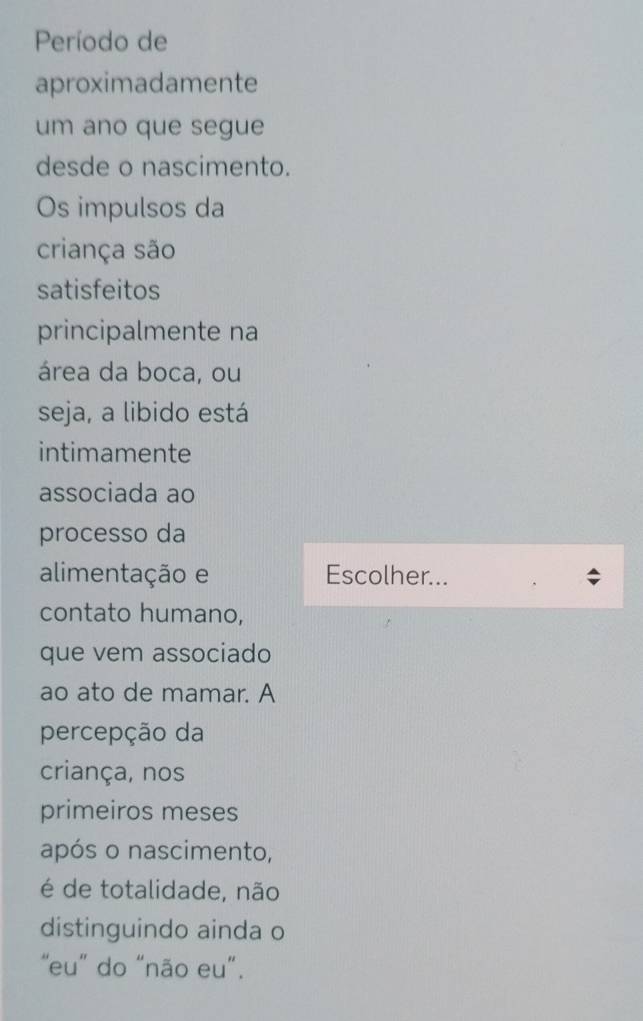 Período de 
aproximadamente 
um ano que segue 
desde o nascimento. 
Os impulsos da 
criança são 
satisfeitos 
principalmente na 
área da boca, ou 
seja, a libido está 
intimamente 
associada ao 
processo da 
alimentação e Escolher... 
contato humano, 
que vem associado 
ao ato de mamar. A 
percepção da 
criança, nos 
primeiros meses 
após o nascimento, 
é de totalidade, não 
distinguindo ainda o 
“eu” do “não eu”.