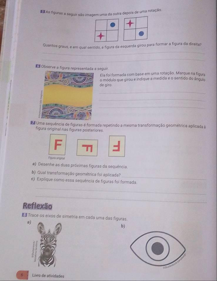 ã As figuras a seguir são imagem uma da outra depois de uma rotação, 
Quantos graus, e em qual sentido, a figura da esquerda girou para formar a figura da direita? 
_ 
_ 
€ Observe a figura representada a seguir. 
Ela foi formada com base em uma rotação. Marque na figura 
o módulo que girou e indique a medida e o sentido do ângulo 
de giro. 
_ 
_ 
_ 
Umma sequência de figuras é formada repetindo a mesma transformação geométrica aplicada à 
figura original nas figuras posteriores. 
Figura original 
a) Desenhe as duas próximas figuras da sequência. 
_ 
b) Qual transformação geométrica foi aplicada? 
c) Explique como essa sequência de figuras foi formada. 
_ 
_ 
Reflexão 
Trace os eixos de simetria em cada uma das figuras. 
a 
b) 
6 Livro de atividades