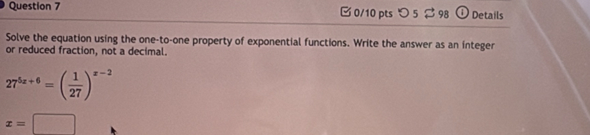 つ 5⇄ 98 o Details 
Solve the equation using the one-to-one property of exponential functions. Write the answer as an integer 
or reduced fraction, not a decimal.
27^(5z+6)=( 1/27 )^x-2
x=□