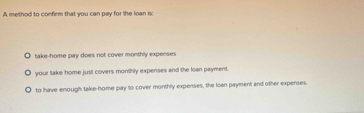 A method to confirm that you can pay for the loan is:
take-home pay does not cover monthly expenses
your take home just covers monthly expenses and the loan payment.
to have enough take-home pay to cover monthly expenses, the loan payment and other expenses.