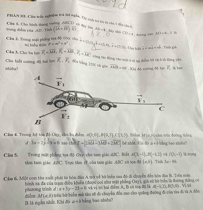 PHÀN III. Cầu trắc nghiệm trả lời ngắn. Thí sinh trả lời từ cầu 1 đến câu 6.
Câu 1. Cho hình thang vuông ABCD có đây lớn
trung điểm của AD. Tính (vector LA+vector IB)· vector ID. AB=8; đáy nhỏ CD=4;đường cao AD=6;I là
Câu 2. Trong mặt phẳng tọa độ Oxy cho vector a=(2;1),vector b=(3;4),vector c=(7;2). Cho biết overline c=moverline a+noverline b. Tính giá
trị biểu thức P=m^2+n^2.
Câu 3. Cho ba lực overline F_1=overline MA,overline F_2=overline MB,overline F_3=overline MC cùng tác động vào một ô tô tại điểm M và ô tô đứng yên.
Cho biết cường độ hai lực vector F_1,vector F_2 đều bằng 25N và góc widehat AMB=60°
nhiêu? .  Khi đó cường độ lực overline F_3 là bao
Câu 4. Trong hệ tọa độ Oxy, cho ba điểm A(1;0),B(0,3),C(3;5). Điểm M(a;b) nằm trên đường thằng
d:3x-2y-9=0 sao cho T=|2overline MA-3overline MB+2overline MC| bé nhất. Khi đó a+b bằng bao nhiêu?
Câu 5.  Trong mặt phẳng tọa độ Oxy cho tam giác ABC. Biết A(3;-1),B(-1;2) và I(1;-1) là trọng
tâm tam giác ABC. Trực tâm H của tam giác ABC có tọa độ (a;b). Tinh 3a-9b.
Câu 6. Một con tàu xuất phát từ hòn đảo A trở về bờ biển sau đó di chuyền đến hòn đảo B. Trên màn
hình ra đa của trạm điều khiển (được coi như mặt phẳng Oxy), giả sử bờ biển là đường thẳng có
phương trình d:x+3y-25=0 và vị trí hai điểm A, B có toạ độ là A(-1;2),B(5;0). Vị trí
điểm M(a;b) trên bờ biển mà tàu sẽ di chuyển đến sao cho quãng đường đi của tàu đi từ A đến
B là ngắn nhất. Khi đó a+b bằng bao nhiêu?