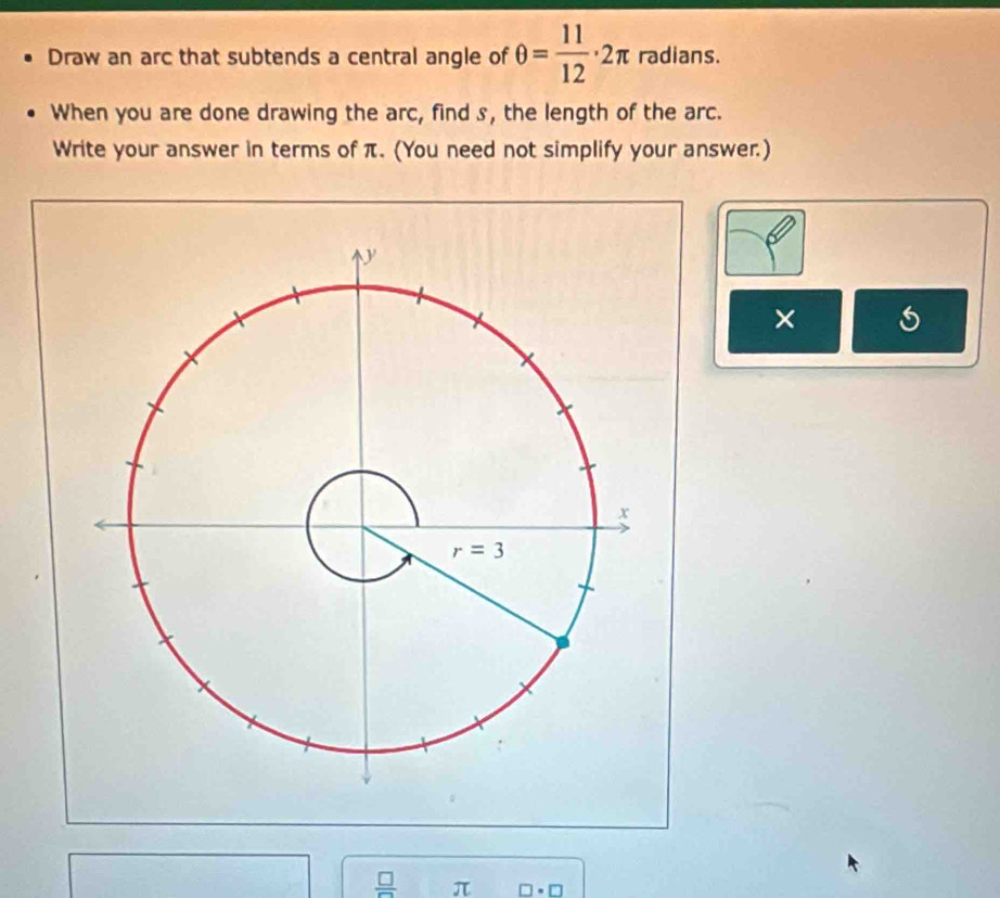 Draw an arc that subtends a central angle of θ = 11/12 · 2π radians.
When you are done drawing the arc, find s, the length of the arc.
Write your answer in terms of π. (You need not simplify your answer.)
×
 □ /□   π □ · □