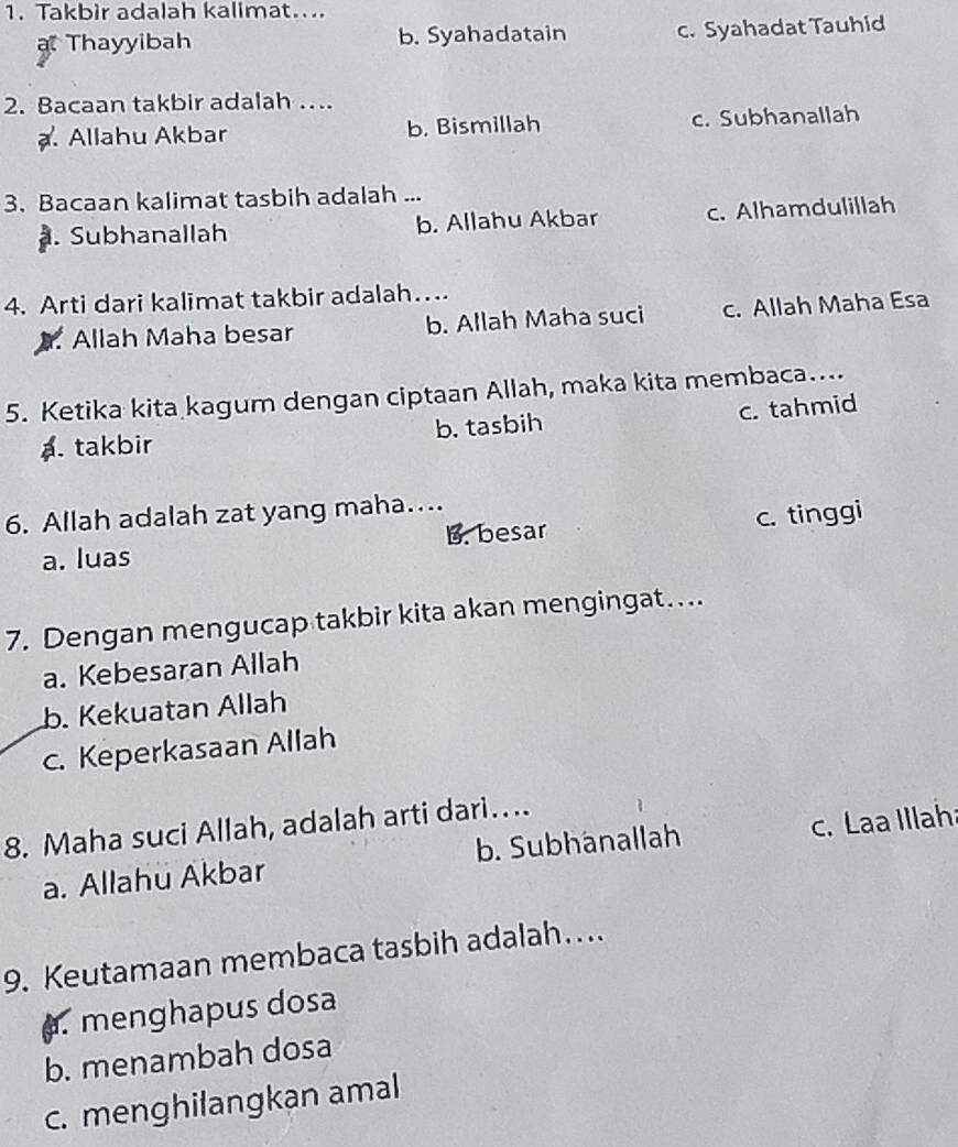 Takbir adalah kalimat....
Thayyibah b. Syahadatain c. Syahadat Tauhid
2. Bacaan takbir adalah ….
. Allahu Akbar b. Bismillah c. Subhanallah
3. Bacaan kalimat tasbih adalah .... Subhanallah b. Allahu Akbar c. Alhamdulillah
4. Arti dari kalimat takbir adalah…
Allah Maha besar b. Allah Maha suci c. Allah Maha Esa
5. Ketika kita kagum dengan ciptaan Allah, maka kita membaca....
a. takbir b. tasbih c. tahmid
6. Allah adalah zat yang maha…...
a. luas B. besar c. tinggi
7. Dengan mengucap takbir kita akan mengingat….
a. Kebesaran Allah
b. Kekuatan Allah
c. Keperkasaan Allah
8. Maha suci Allah, adalah arti dari….
a. Allahu Akbar b. Subhänallah c. Laa Illah
9. Keutamaan membaca tasbih adalah…... menghapus dosa
b. menambah dosa
c. menghilangkan amal