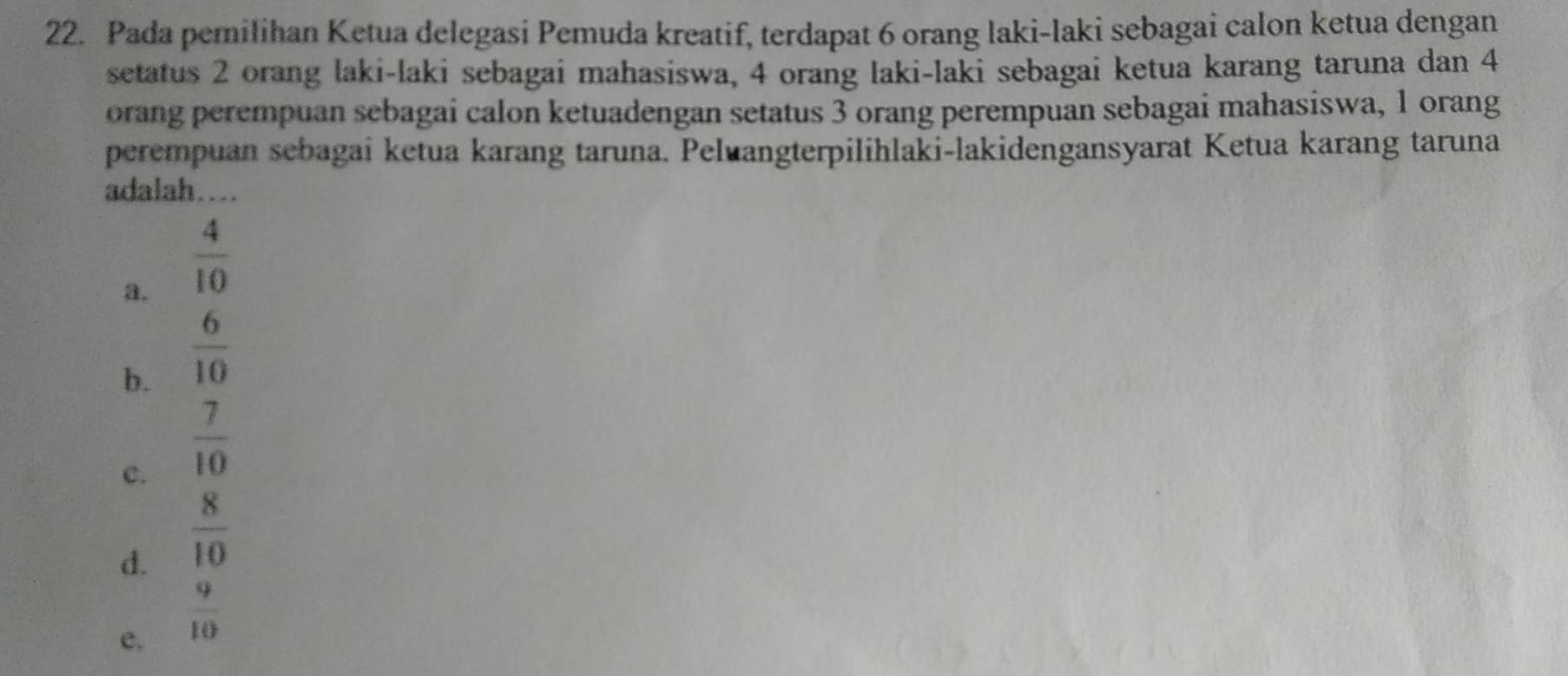 Pada pemilihan Ketua delegasi Pemuda kreatif, terdapat 6 orang laki-laki sebagai calon ketua dengan
setatus 2 orang laki-laki sebagai mahasiswa, 4 orang laki-laki sebagai ketua karang taruna dan 4
orang perempuan sebagai calon ketuadengan setatus 3 orang perempuan sebagai mahasiswa, 1 orang
perempuan sebagai ketua karang taruna. Peluangterpilihlaki-lakidengansyarat Ketua karang taruna
adalah...
a.  4/10 
b.  6/10 
c.  7/10 
d.  8/10 
e.  9/10 