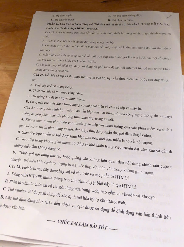 A. Bộ định tuyển. B. Bộ thu phát không dây
C. Bộ chuyển mạch. D. Bộ chia tín hiệu.
PHẢN II. Câu trắc nghiệm đúng sai. Thí sinh trả lời từ câu 1 đến câu 2. Trong mỗi ý A, B, C,
ở mỗi cầu, thí sinh chọn ĐÚNG hoặc SAI
Cầu 25. Thiết bị mạng đám báo kết nổi các mày tính, thiết bị thông minh.. tạ0 thành mạng ma
tinh.
A. Wi-Fi là thiết bị kết nổi không đây trong mạng cục bộ.
B. Khi dùng switch thì tín hiệu đi từ máy gửi đến máy nhận sẽ không gây xung đột với tin hiệu cư
các cuộc .
C. Mỗi router có một số cổng có thể kết nổi trực tiếp vào LAN gọi là cổng LAN và một số cống ở
Kết nổi với các router khác gọi là cồng WAN.
D. Modem quay số (dial-up) được sử dụng rất phổ biến đề kết nổi Internet tốc độ cao trước khi ca
quang được dùng rộng rãi.
Câu 26. Để chia sẻ tệp và thư mục trên mạng cục bộ, bạn cần thực hiện các bước sau đây đúng h
sai?
A. Thiết lập chế độ mạng riêng.
B. Thiết lập chia sẻ thư mục công cộng.
C. Bật tường lửa để bảo vệ an ninh mạng.
D. Cho phép các máy khác trong mạng có thể phát hiện và chia sẻ tệp và máy in.
Câu 27. Trong bối cánh hội nhập toàn cầu hiện nay, sự bùng nổ của công nghệ thông tin và truyc
thông đã góp phần thay đổi phương thức giao tiếp trong xã hội.
A. Không gian mạng cho phép con người giao tiếp với nhau thông qua các phần mềm và dịch vý
giao tiếp trực tuyến như mạng xã hội, thư giấy, ứng dụng nhắn tin, gọi điện thoại video,...
B. Giao tiếp trực tuyển có thể được thực hiện mọi nơi, mọi lúc, miễn là có kết nối mạng.
C. Giao tiếp trong không gian mạng có thể gây khó khăn trong việc truyền đạt cảm xúc và dẫn đó
những hiểu lầm không đáng có.
D. 'Tránh gửi nội dung thư rác hoặc quảng cáo không liên quan đến nội dung chính của cuộc t
chuyện'' thể hiện khía cạnh tôn trọng trong việc ứng xử nhân văn trong không gian mạng.
Câu 28. Phát biểu sau đây đúng hay sai về cấu trúc và các phần tử HTML?
A. Dòng thông báo cho trình duyệt biết đây là tệp HTML5.
B. Phần tử chứa tất cả các nội dung của trang web, bao gồm cả và.
C. Thẻ chỉ được sử dụng để xác định mã hóa ký tự cho trang web.
à đoạn văn bản.
_
D. Các thẻ định dạng như đến và được sử dụng để định dạng văn bản thành tiêu
chÚc em làm bài tÓt_