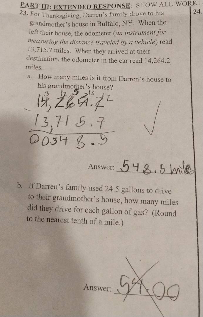 PART III: EXTENDED RESPONSE: SHOW ALL WORK! 
23. For Thanksgiving, Darren’s family drove to his 24. 
grandmother’s house in Buffalo, NY. When the 
left their house, the odometer (an instrument for 
measuring the distance traveled by a vehicle) read
13,715.7 miles. When they arrived at their 
destination, the odometer in the car read 14,264.2
miles. 
a. How many miles is it from Darren’s house to 
his grandmother’s house? 
3 12
_ 
Answer: 
b. If Darren’s family used 24.5 gallons to drive 
to their grandmother’s house, how many miles
did they drive for each gallon of gas? (Round 
to the nearest tenth of a mile.) 
_ 
Answer: 
_