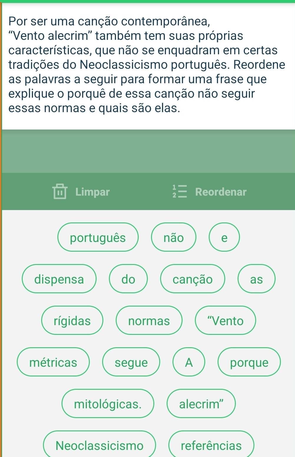 Por ser uma canção contemporânea, 
''Vento alecrim'' também tem suas próprias 
características, que não se enquadram em certas 
tradições do Neoclassicismo português. Reordene. 
as palavras a seguir para formar uma frase que 
explique o porquê de essa canção não seguir 
essas normas e quais são elas. 
Limpar beginarrayr 1= 2=endarray Reordenar 
português não e 
dispensa do canção as 
rígidas normas “Vento 
métricas segue A porque 
mitológicas. alecrim" 
Neoclassicismo referências