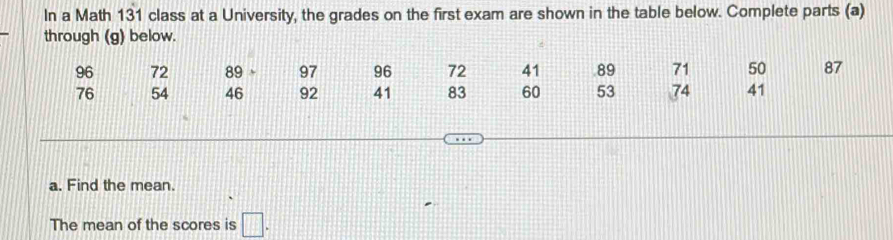 In a Math 131 class at a University, the grades on the first exam are shown in the table below. Complete parts (a) 
through (g) below.
96 72 89 97 96 72 41 89 71 50 87
76 54 46 92 41 83 60 53 74 41
a. Find the mean. 
The mean of the scores is □.