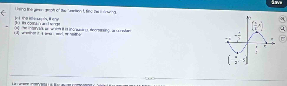 Save
Using the given graph of the function f, find the following
(a) the intercepts, if any
(b) its domain and range
(c) the intervals on which it is increasing, decreasing, or constant
(d) whether it is even, odd, or neither z
Un which interval(s) is the graph gecreasing? Select