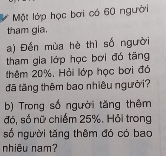 Một lớp học bơi có 60 người 
tham gia. 
a) Đến mùa hè thì số người 
tham gia lớp học bơi đó tăng 
thêm 20%. Hỏi lớp học bơi đó 
đã tăng thêm bao nhiêu người? 
b) Trong số người tăng thêm 
đó, số nữ chiếm 25%. Hỏi trong 
số người tăng thêm đó có bao 
nhiêu nam?