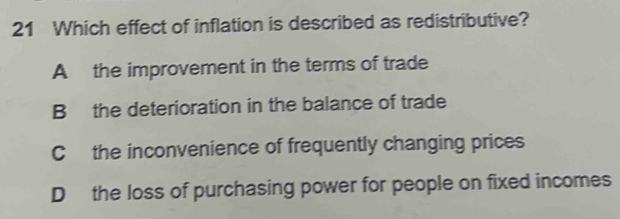 Which effect of inflation is described as redistributive?
A the improvement in the terms of trade
B the deterioration in the balance of trade
Cthe inconvenience of frequently changing prices
D the loss of purchasing power for people on fixed incomes