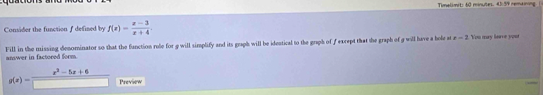 Timelimit: 60 minutes. 43:59 remaining. ( 
Consider the function ∫ defined by f(x)= (x-3)/x+4 . 
Fill in the missing denominator so that the function rule for g will simplify and its graph will be identical to the graph of ƒ except that the graph of 9 will have a bole at x=2 You may leave your 
answer in factored form.
x^2-5x+6
g(x)= Preview