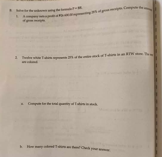 Solve for the unknown using the formula P=BR. 
1. A company nets a profit of 26 600.00 representing 28% of gross receipts. Compute the amow 
of gross receipts. 
2. Twelve white T-shirts represents 25% of the entire stock of T-shirts in an RTW store. The 
are colored. 
a. Compute for the total quantity of T-shirts in stock. 
b. How many colored T-shirts are there? Check your answer.