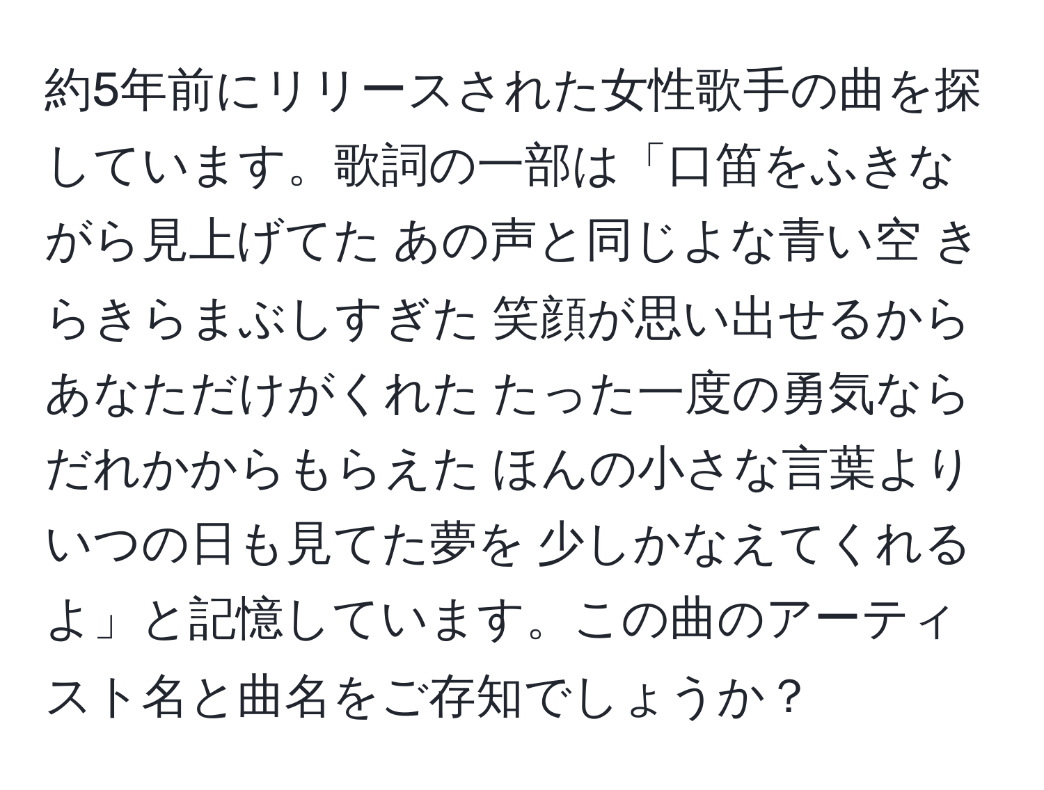 約5年前にリリースされた女性歌手の曲を探しています。歌詞の一部は「口笛をふきながら見上げてた あの声と同じよな青い空 きらきらまぶしすぎた 笑顔が思い出せるから あなただけがくれた たった一度の勇気なら だれかからもらえた ほんの小さな言葉より いつの日も見てた夢を 少しかなえてくれるよ」と記憶しています。この曲のアーティスト名と曲名をご存知でしょうか？