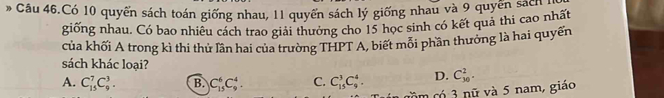 Câu 46.Có 10 quyển sách toán giống nhau, 11 quyển sách lý giống nhau và 9 quyến sách 1
giống nhau. Có bao nhiêu cách trao giải thưởng cho 15 học sinh có kết quả thi cao nhất
của khối A trong kì thi thử lần hai của trường THPT A, biết mỗi phần thưởng là hai quyển
sách khác loại?
A. C_(15)^7C_9^3. B. C_(15)^6C_9^4. C. C_(15)^3C_9^4. D. C_(30)^2. 
cm có 3 nữ và 5 nam, giáo